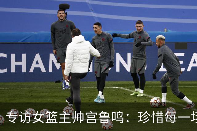 专访女篮主帅宫鲁鸣：珍惜每一场世界杯比赛 争取最好的成绩