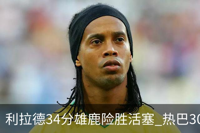 利拉德34分雄鹿险胜活塞 热巴30+11热火擒灰熊