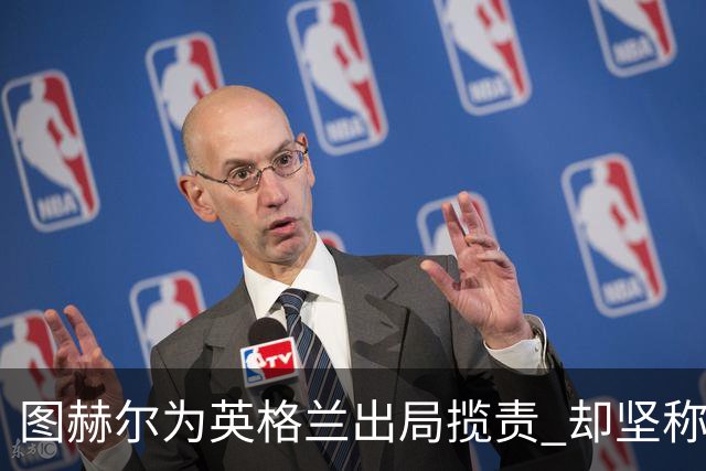 图赫尔为英格兰出局揽责 却坚称：不后悔防守决定
