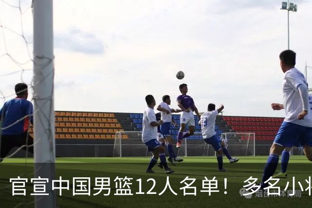 官宣中国男篮12人名单！多名小将首秀，郭士强重点考察庞峥麟徐昕