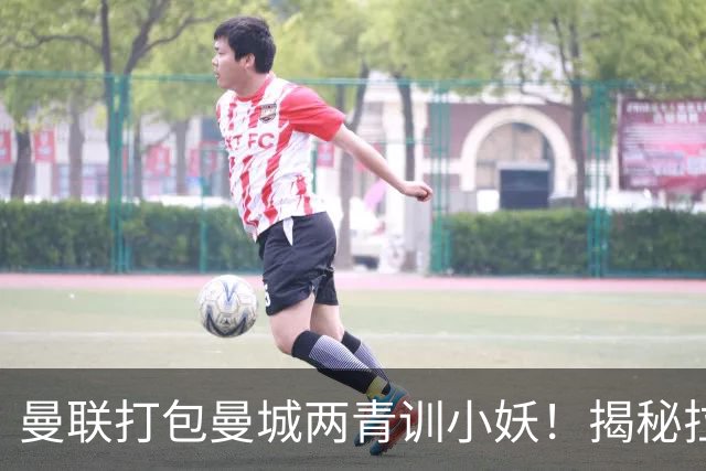 曼联打包曼城两青训小妖！揭秘拉爵雄心壮志，去年狂签12名年轻人