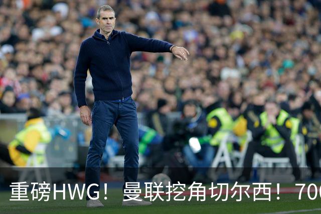 重磅HWG！曼联挖角切尔西！7000万镑强攻兽腰
