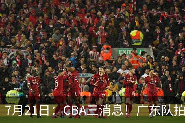 7月21日：CBA三消息！广东队拍板重大决定，同曦点名要徐杰，黄明依留队了