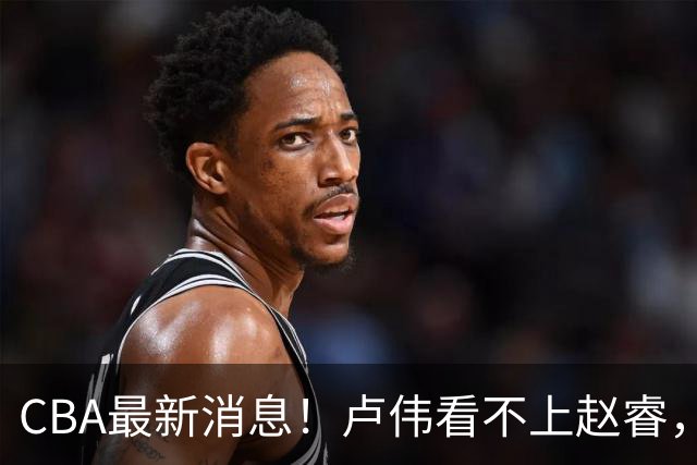 CBA最新消息！卢伟看不上赵睿，张镇麟转会费超5000万，林葳无缘国家队原因曝光